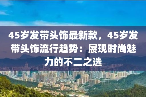 45歲發(fā)帶頭飾最新款，45歲發(fā)帶頭飾流行趨勢：展現(xiàn)時尚魅力的不二之選
