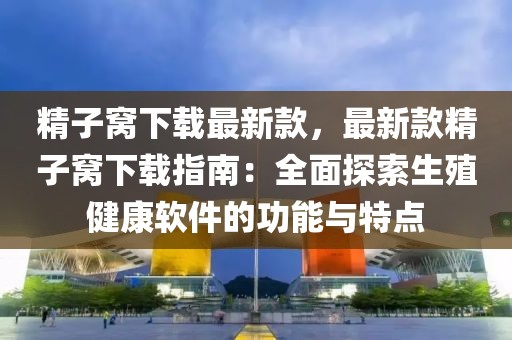 精子窩下載最新款，最新款精子窩下載指南：全面探索生殖健康軟件的功能與特點