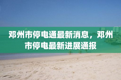 鄧州市停電通最新消息，鄧州市停電最新進展通報