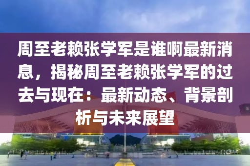 周至老賴張學軍是誰啊最新消息，揭秘周至老賴張學軍的過去與現(xiàn)在：最新動態(tài)、背景剖析與未來展望