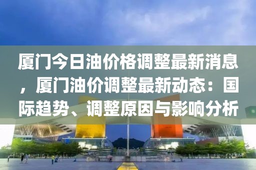 廈門今日油價格調整最新消息，廈門油價調整最新動態：國際趨勢、調整原因與影響分析