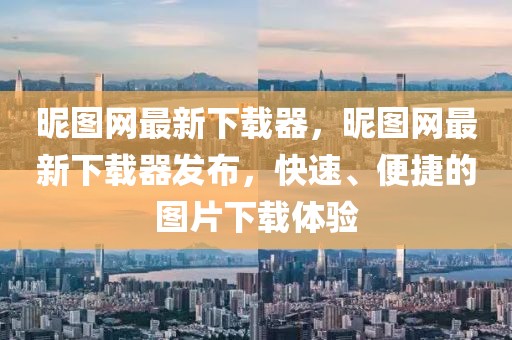 昵圖網最新下載器，昵圖網最新下載器發布，快速、便捷的圖片下載體驗