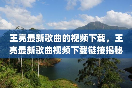 王亮最新歌曲的視頻下載，王亮最新歌曲視頻下載鏈接揭秘