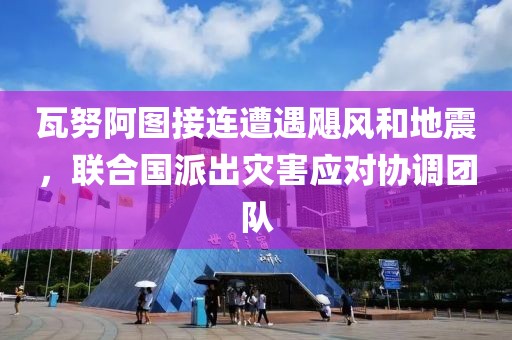 瓦努阿圖接連遭遇颶風和地震，聯合國派出災害應對協調團隊