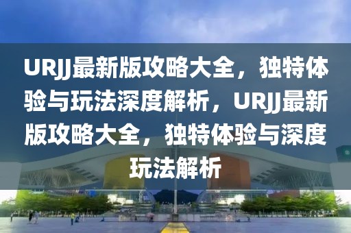 URJJ最新版攻略大全，獨(dú)特體驗與玩法深度解析，URJJ最新版攻略大全，獨(dú)特體驗與深度玩法解析