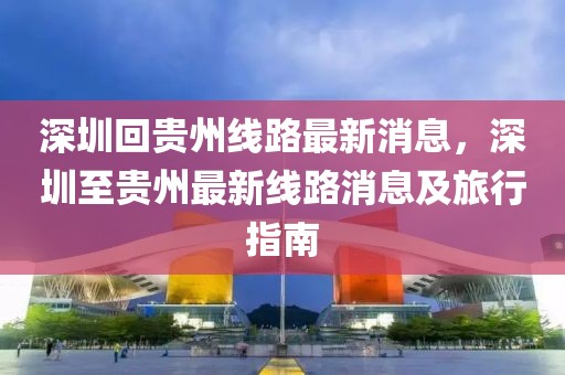 深圳回貴州線路最新消息，深圳至貴州最新線路消息及旅行指南