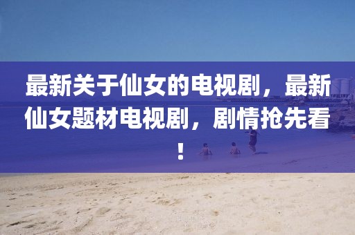 最新關于仙女的電視劇，最新仙女題材電視劇，劇情搶先看！