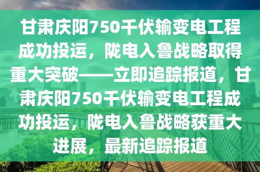 甘肅慶陽750千伏輸變電工程成功投運，隴電入魯戰略取得重大突破——立即追蹤報道，甘肅慶陽750千伏輸變電工程成功投運，隴電入魯戰略獲重大進展，最新追蹤報道