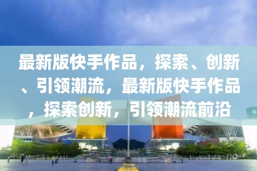 最新版快手作品，探索、創新、引領潮流，最新版快手作品，探索創新，引領潮流前沿