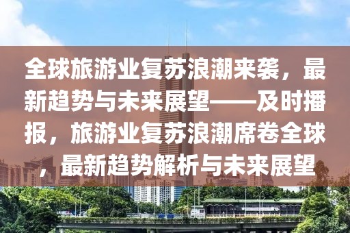 全球旅游業復蘇浪潮來襲，最新趨勢與未來展望——及時播報，旅游業復蘇浪潮席卷全球，最新趨勢解析與未來展望