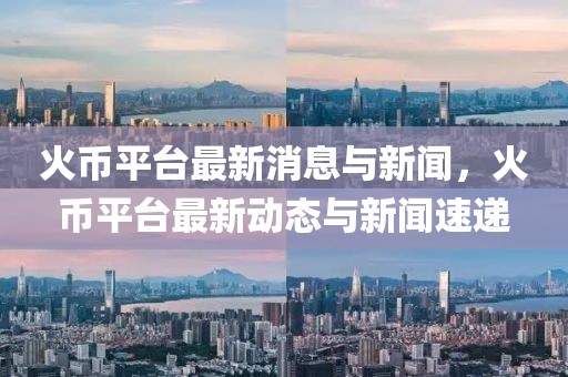 火幣平臺最新消息與新聞，火幣平臺最新動態與新聞速遞
