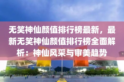 無笑神仙顏值排行榜最新，最新無笑神仙顏值排行榜全面解析：神仙風采與審美趨勢