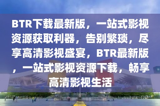 BTR下載最新版，一站式影視資源獲取利器，告別繁瑣，盡享高清影視盛宴，BTR最新版，一站式影視資源下載，暢享高清影視生活
