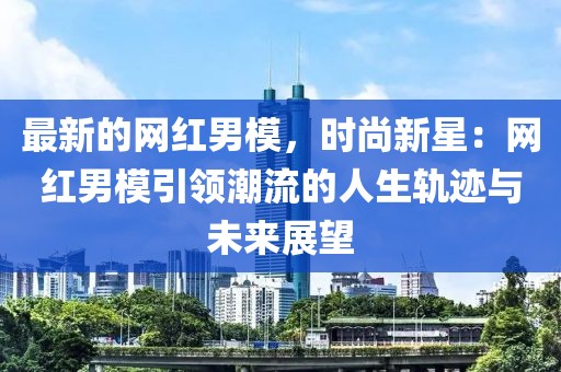 最新的網(wǎng)紅男模，時(shí)尚新星：網(wǎng)紅男模引領(lǐng)潮流的人生軌跡與未來(lái)展望