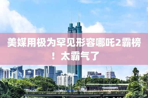 美媒用極為罕見形容哪吒2霸榜！太霸氣了