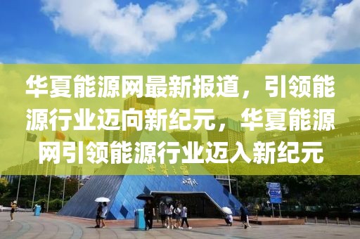 華夏能源網(wǎng)最新報道，引領(lǐng)能源行業(yè)邁向新紀元，華夏能源網(wǎng)引領(lǐng)能源行業(yè)邁入新紀元