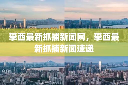 攀西最新抓捕新聞網，攀西最新抓捕新聞速遞