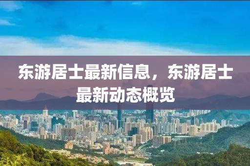 東游居士最新信息，東游居士最新動態概覽