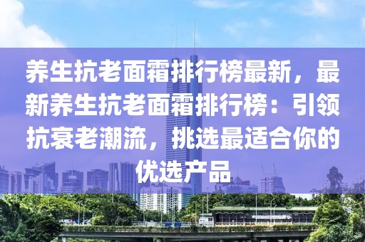 養生抗老面霜排行榜最新，最新養生抗老面霜排行榜：引領抗衰老潮流，挑選最適合你的優選產品