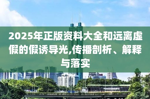 2025年正版資料大全和遠離虛假的假誘導光,傳播剖析、解釋與落實