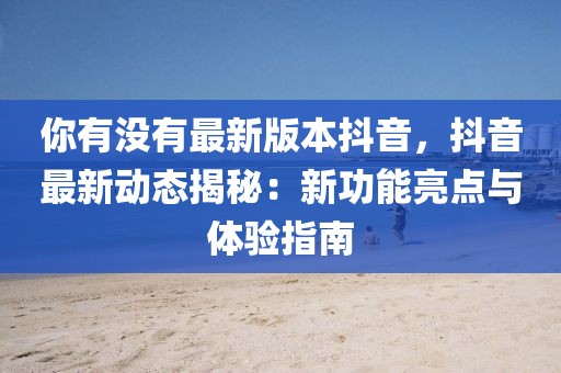 你有沒有最新版本抖音，抖音最新動態揭秘：新功能亮點與體驗指南