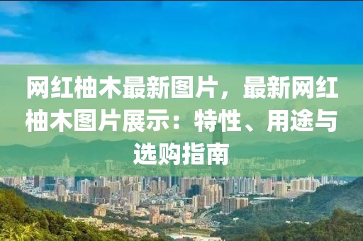 網紅柚木最新圖片，最新網紅柚木圖片展示：特性、用途與選購指南