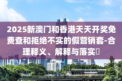 2025新澳門和香港天天開獎免費查和拒絕不實的假營銷套-合理釋義、解釋與落實?