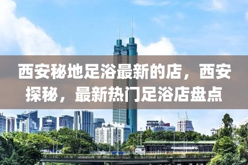 西安秘地足浴最新的店，西安探秘，最新熱門足浴店盤點