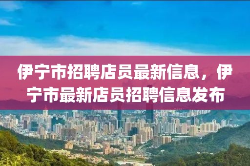 伊寧市招聘店員最新信息，伊寧市最新店員招聘信息發(fā)布