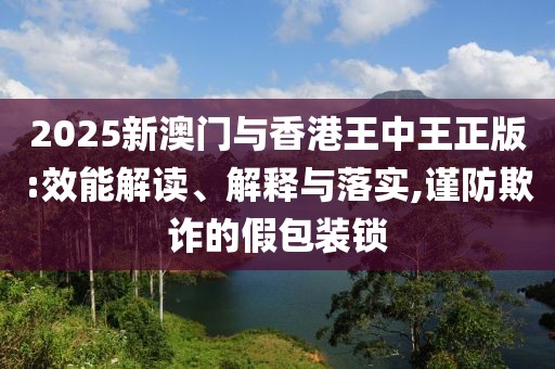 2025新澳門與香港王中王正版:效能解讀、解釋與落實,謹防欺詐的假包裝鎖