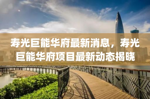 壽光巨能華府最新消息，壽光巨能華府項(xiàng)目最新動(dòng)態(tài)揭曉
