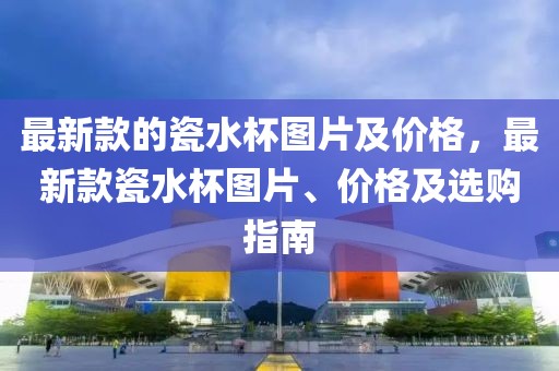 最新款的瓷水杯圖片及價格，最新款瓷水杯圖片、價格及選購指南