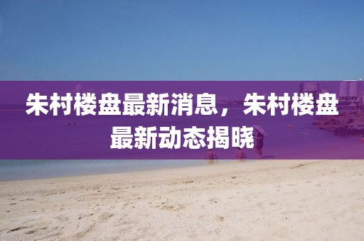 朱村樓盤最新消息，朱村樓盤最新動態揭曉