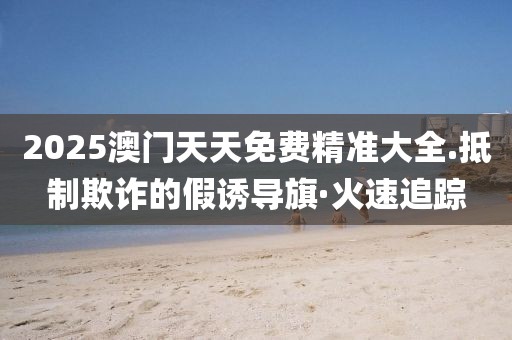 2025澳門天天免費(fèi)精準(zhǔn)大全.抵制欺詐的假誘導(dǎo)旗·火速追蹤
