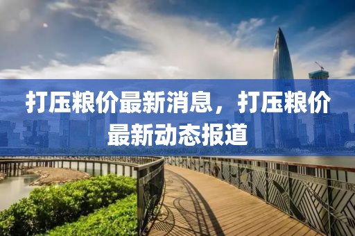 打壓糧價(jià)最新消息，打壓糧價(jià)最新動(dòng)態(tài)報(bào)道