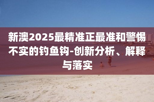 新澳2025最精準正最準和警惕不實的釣魚鉤-創新分析、解釋與落實