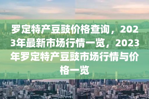 羅定特產豆豉價格查詢，2023年最新市場行情一覽，2023年羅定特產豆豉市場行情與價格一覽