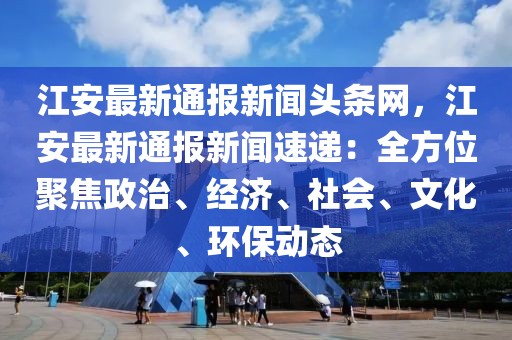 江安最新通報新聞頭條網，江安最新通報新聞速遞：全方位聚焦政治、經濟、社會、文化、環保動態