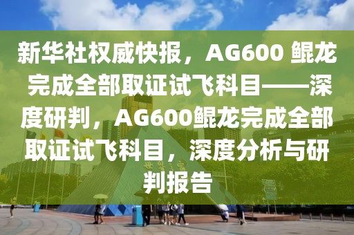 新華社權威快報，AG600 鯤龍 完成全部取證試飛科目——深度研判，AG600鯤龍完成全部取證試飛科目，深度分析與研判報告