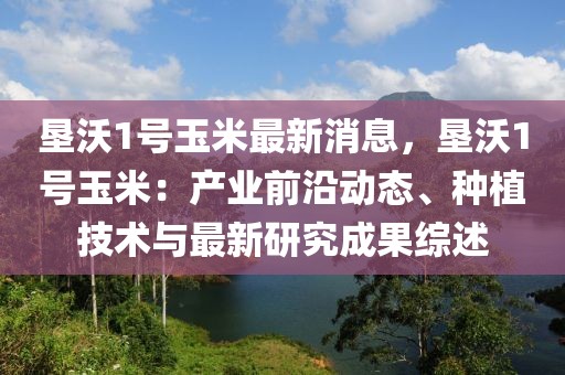 墾沃1號玉米最新消息，墾沃1號玉米：產業前沿動態、種植技術與最新研究成果綜述