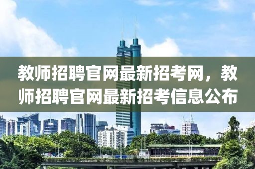 教師招聘官網最新招考網，教師招聘官網最新招考信息公布