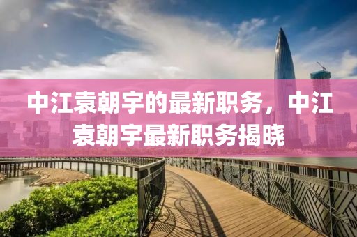 中江袁朝宇的最新職務(wù)，中江袁朝宇最新職務(wù)揭曉