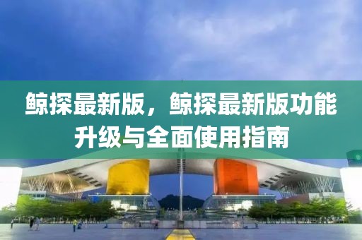 鯨探最新版，鯨探最新版功能升級與全面使用指南