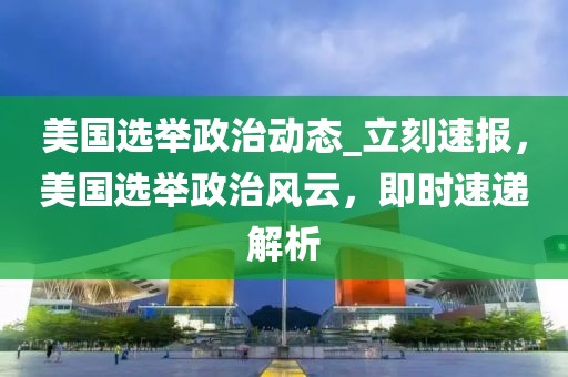 美國選舉政治動態_立刻速報，美國選舉政治風云，即時速遞解析