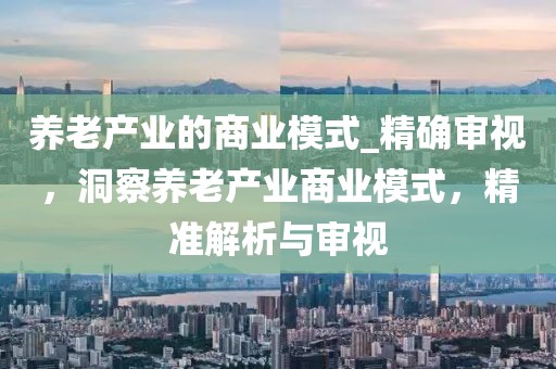 養(yǎng)老產(chǎn)業(yè)的商業(yè)模式_精確審視，洞察養(yǎng)老產(chǎn)業(yè)商業(yè)模式，精準解析與審視