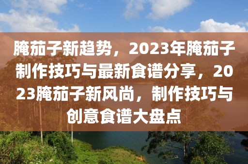 腌茄子新趨勢，2023年腌茄子制作技巧與最新食譜分享，2023腌茄子新風尚，制作技巧與創意食譜大盤點