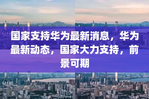 國(guó)家支持華為最新消息，華為最新動(dòng)態(tài)，國(guó)家大力支持，前景可期