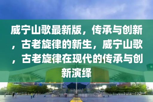 威寧山歌最新版，傳承與創新，古老旋律的新生，威寧山歌，古老旋律在現代的傳承與創新演繹