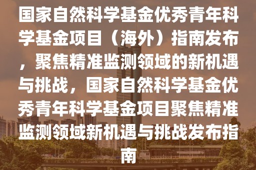 國家自然科學基金優(yōu)秀青年科學基金項目（海外）指南發(fā)布，聚焦精準監(jiān)測領域的新機遇與挑戰(zhàn)，國家自然科學基金優(yōu)秀青年科學基金項目聚焦精準監(jiān)測領域新機遇與挑戰(zhàn)發(fā)布指南