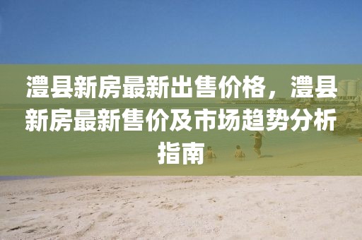 澧縣新房最新出售價格，澧縣新房最新售價及市場趨勢分析指南